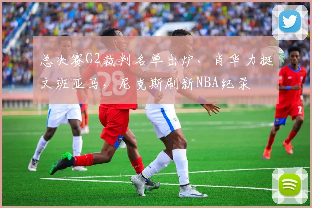 总决赛G2裁判名单出炉，肖华力挺文班亚马，尼克斯刷新NBA纪录