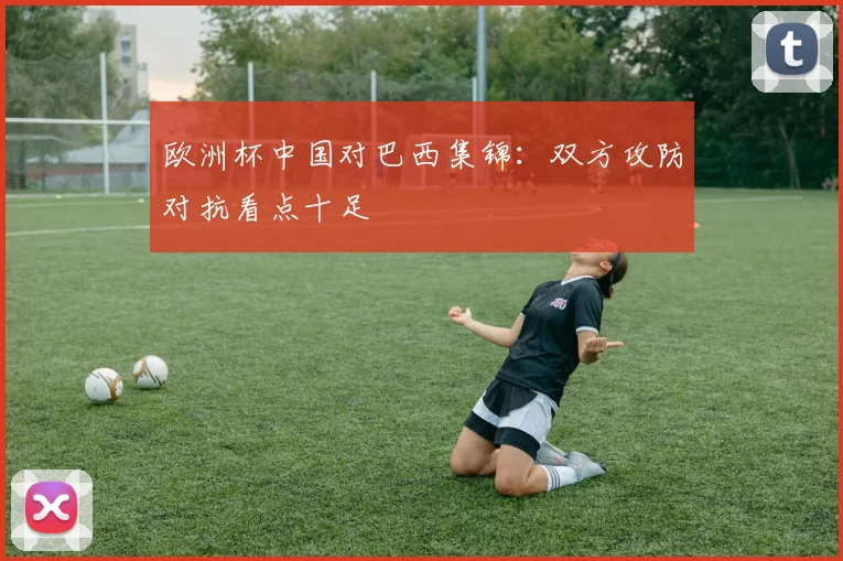 欧洲杯中国对巴西集锦:双方攻防对抗看点十足